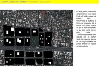 3.ANALISIS INTERNO/ Ramos Mejía- tejido urbano
• En este grafico, intentamos
comprender un poco mas a
fondo el tejido urbano de
Ramos Mejía.
Observando la ciudad y la
forma de ocupación de la
misma nos damos cuenta
de que el tejido es cerrado,
ya que solo cuenta con un
retiro frontal.
También observamos el no
respeto por el pulmón
verde de manzana, ya que
en casi ninguna de ellas, se
puede detectar el espacio
correspondiente.
 