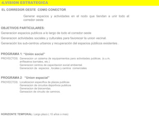 4.VISION ESTRATEGICA
EL CORREDOR OESTE COMO CONECTOR
Generar  espacios  y  actividades  en  el  nodo  que  tiendan  a  unir  todo  el 
corredor oeste 
OBJETIVOS PARTICULARES:
Generacion espacios publicos a lo largo de todo el corredor oeste
Generacion actividades sociales y culturales para favorecer la union vecinal. 
Generación los sub-centros urbanos y recuperación del espacios públicos existentes .
PROGRAMA 1: “Unión social”
PROYECTOS: Generacion un sistema de equipamientos para actividades publicas. (s.u.m, 
anfiteatros barriales, etc.)  
Generacion centros de capacitacion social ambiental.
Generacion de  espacios , locales y centros  comerciales  
PROGRAMA 2:  “Union espacial”
PROYECTOS: Localizacion especifica de plazas publicas
Generacion de circuitos deportivos publicos
Generacion de bisicendas.
Geneacion de circuito de caminos.
HORIZONTE TEMPORAL: Largo plazo ( 10 años o mas) 
 