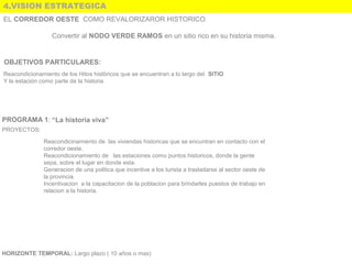 4.VISION ESTRATEGICA
Convertir al NODO VERDE RAMOS en un sitio rico en su historia misma.
OBJETIVOS PARTICULARES:
PROGRAMA 1: “La historia viva”
PROYECTOS:
Reacondicinamiento de  las viviendas historicas que se encuntran en contacto con el 
corredor oeste.
Reacondicionamiento de   las estaciones como puntos historicos, donde la gente 
sepa, sobre el lugar en donde esta. 
Generacion de una politica que incentive a los turista a trasladarse al sector oeste de 
la provincia.
Incentivacion  a la capacitacion de la poblacion para brindarles puestos de trabajo en 
relacion a la historia.
HORIZONTE TEMPORAL: Largo plazo ( 10 años o mas) 
Reacondicionamiento de los Hitos históricos que se encuentran a lo largo del  SITIO
Y la estación como parte de la historia.
EL CORREDOR OESTE COMO REVALORIZAROR HISTORICO.
 