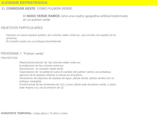 4.VISION ESTRATEGICA
El NODO VERDE RAMOS como una cicatriz geografica artifical trasformada
en un pulmon verde
OBJETIVOS PARTICULARES:
PROGRAMA 1: “Pulmón verde”
PROYECTOS:
Reacondicionizacion de las uniones viales norte-sur
la realizacion de las uniones norte-sur
Gerneracion un corredor oeste verde
Capacitacion de la poblacion para el cuidado del pulmon verde y la cuidadosa
eleccion de la especie arborea a colocar en el pulmon.
Generacion de espacios de espejos de agua, plazas secas, plazas verdes con un
enfoque paisajista.
Control anual de las emisiones de co2 y como afecta este al pulmon verde, y como
este mejora a su vez la emision de o2.
HORIZONTE TEMPORAL: Largo plazo ( 10 años o mas)
Generar un nuevo espacio publico, por uniones viales norte-sur, que vincule a la capital con la
provincia.
El corredor oeste con un enfoque bioambiental.
EL CORREDOR OESTE COMO PULMON VERDE.
 