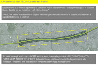 4.VISION ESTRATEGICA/corredor oeste
El soterramiento "es la obra más importante de los últimos cien años en materia ferroviaria y en esta primera etapa irá de la estación
Haedo a Caballito, con una inversión de 11.500 millones de pesos",
Además, que "de este modo se eliminarán los pasos vehiculares y se aumentará la frecuencia de los trenes, lo cual triplicará la
capacidad de transporte de esta línea"
La visión estratégica del corredor OESTE esta haciendo una mirada panorámica EN LOS NODOS HAEDO ,
RAMOS MEJIA ,FLORES Y FLORESTA de las intenciones en el lugar fomentando el esparcimiento y la
recreación , y haciendo foco en el sector de ramos Mejía como nodo integrador verde
 