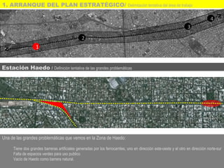 Una de las grandes problemáticas que vemos en la Zona de Haedo:
Tiene dos grandes barreras artificiales generadas por los ferrocarriles, uno en dirección este-oeste y el otro en dirección norte-sur
Falta de espacios verdes para uso publico
Vacío de Haedo como barrera natural.
1
2
3
4
Estación Haedo / Definición tentativa de las grandes problemáticas
1. ARRANQUE DEL PLAN ESTRATÉGICO/ Delimitación tentativa del área de trabajo
 