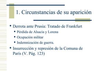 1. Circunstancias de su aparición

 Derrota ante Prusia: Tratado de Frankfurt
     Pérdida de Alsacia y Lorena
     Ocupación militar
     Indemnización de guerra.
 Insurrección y represión de la Comuna de
  París (V. Pág. 123)
 