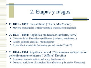 2. Etapas y rasgos

 1ª. 1871 – 1875: Inestabilidad (Thiers, MacMahon)
      Mayoría monárquica y peligro golpista (humillación nacional)

 2ª. 1875 – 1894: República moderada (Gambetta, Ferry)
      Creación de las libertades republicanas (laicismo, enseñanza...)
      Peligro golpista: crisis del “boulangismo”
      Expansión imperialista favorecida por Alemania (Texto 6)

 3ª. 1894 – 1914: República radical (Clemenceau): radicalización
  del enfrentamiento interno (“Affaire” Dreyfus)
      Izquierda: laicismo anticlerical y legislación social.
      Derecha: posiciones ultranacionalistas (Maurrás y la Action Francaise)
 
