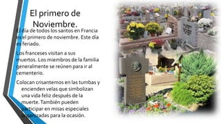 El primero de
Noviembre.
El día de todos los santos en Francia
es el primero de noviembre. Este día
es feriado.
Los franceses visitan a sus
muertos. Los miembros de la familia
generalmente se reúnen para ir al
cementerio.
Colocan crisantemos en las tumbas y
encienden velas que simbolizan
una vida feliz después de la
muerte.También pueden
participar en misas especiales
organizadas para la ocasión.
 