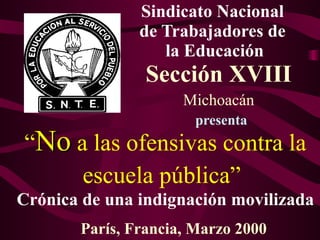 Sindicato Nacional
               de Trabajadores de
                  la Educación
                Sección XVIII
                     Michoacán
                       presenta
“No a las ofensivas contra la
     escuela pública”
Crónica de una indignación movilizada
       París, Francia, Marzo 2000
 