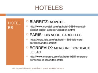 HOTELES

HOTEL
                 BIARRITZ: NOVOTEL
                  http://www.novotel.com/es/hotel-0994-novotel-
ES
              

                  biarritz-anglet-aeroport/location.shtml
                 PARIS: IBIS NORD, SARCELLES
                  http://www.ibis.com/es/hotel-1405-ibis-nord-
                  sarcelles/index.shtml#
                 BORDEAUX: MERCURE BORDEAUX
                  LE LAC
                 http://www.mercure.com/es/hotel-0551-mercure-
                  bordeaux-le-lac/index.shtml


 IES DAVID VÁZQUEZ MARTÍNEZ. VIAJE A FRANCIA 2013
 