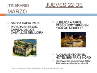ITINERARIO                         JUEVES 22 DE
MARZO
   SALIDA HACIA PARIS.                     LLEGADA A PARIS.
                                             PASEO NOCTURNO EN
   PARADA EN BLOIS,                         “BATEAU MOUCHE”.
    CAPITAL DE LOS
    CASTILLOS DEL LOIRA




                                            ALOJAMIENTO EN EL
                                             HOTEL IBIS PARIS NORD
                                            http://www.ibis.com/es/hotel-1405-
                                             ibis-nord-sarcelles/index.shtml#

    IES DAVID VÁZQUEZ MARTÍNEZ. VIAJE A FRANCIA 2013
 
