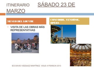 ITINERARIO                   SÁBADO 23 DE
MARZO
                                         CONCORDE, VENDÔME,
MUSEO DEL LOUVRE
                                         OPÉRA
   VISITA DE LAS OBRAS MÁS
    REPRESENTATIVAS




    IES DAVID VÁZQUEZ MARTÍNEZ. VIAJE A FRANCIA 2013
 