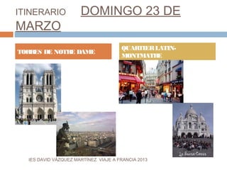 ITINERARIO             DOMINGO 23 DE
MARZO
                                       QUARTIER LATIN-
TORRES DE NOTRE DAME
                                       MONTMATRE




  IES DAVID VÁZQUEZ MARTÍNEZ. VIAJE A FRANCIA 2013
 