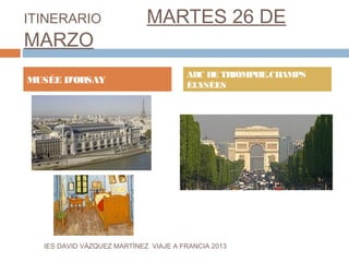 ITINERARIO                   MARTES 26 DE
MARZO
                                       ARC DE TRIOMPHE.CHAMPS
MUSÉE D’ORSAY                          ÉLYSÉES




  IES DAVID VÁZQUEZ MARTÍNEZ. VIAJE A FRANCIA 2013
 
