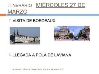 ITINERARIO               MIÉRCOLES 27 DE
MARZO
   VISITA DE BORDEAUX




   LLEGADA A POLA DE LAVIANA


    IES DAVID VÁZQUEZ MARTÍNEZ. VIAJE A FRANCIA 2013
 