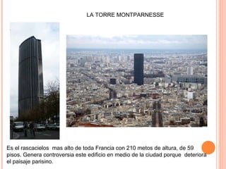 Es el rascacielos  mas alto de toda Francia con 210 metos de altura, de 59 pisos. Genera c ontroversia este edificio en medio de la ciudad porque  deteriora el paisaje parisino. LA TORRE MONTPARNESSE 