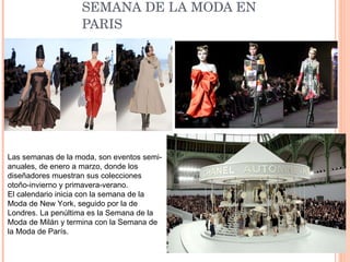 SEMANA DE LA MODA EN PARIS Las semanas de la moda, son eventos semi-anuales, de enero a marzo, donde los diseñadores muestran sus colecciones otoño-invierno y primavera-verano.  El calendario inicia con la semana de la Moda de New York, seguido por la de Londres. La penúltima es la Semana de la Moda de Milán y termina con la Semana de la Moda de París.  