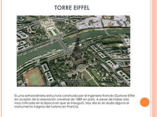 TORRE EIFFEL Es una extraordinaria estructura construida por el ingeniero francés Gustave Eiffel en ocasión de la exposición universal de 1889 en parís. A pesar de haber sido muy criticada en la época en que se inauguró, hoy día es sin duda alguna el monumento insignia del turismo en Francia. 
