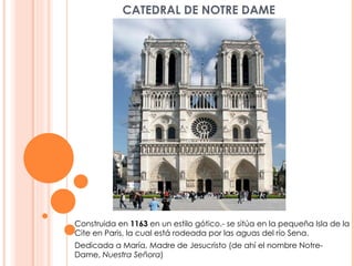 CATEDRAL DE NOTRE DAME Construida en  1163  en un estilo gótico.- se sitúa en la pequeña Isla de la Cite en Paris, la cual está rodeada por las aguas del río Sena. Dedicada a María, Madre de Jesucristo (de ahí el nombre Notre-Dame,  Nuestra Señora ) 