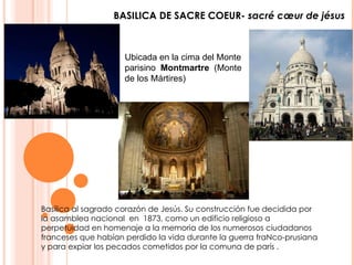 BASILICA DE SACRE COEUR-  sacré cœur de jésus Ubicada en la cima del Monte parisino   Montmartre   (Monte de los Mártires)  Basílica al sagrado corazón de Jesús. Su construcción fue decidida por la asamblea nacional  en  1873, como un edificio religioso a perpetuidad en homenaje a la memoria de los numerosos ciudadanos franceses que habían perdido la vida durante la guerra fraNco-prusiana y para expiar los pecados cometidos por la comuna de parís . 