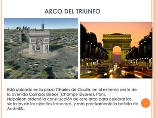 ARCO DEL TRIUNFO Está ubicado en la plaza Charles de Gaulle, en el extremo oeste de la avenida Campos Eliseos (Champs- Elysees), Paris. Napoleon ordenó la construcción de este arco para celebrar las victorias de los ejércitos franceses, y más precisamente la batalla de Austerlitz. 