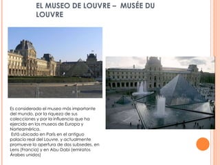 EL MUSEO DE LOUVRE –   MUSÉE DU LOUVRE Es considerado el museo más importante del mundo, por la riqueza de sus colecciones y por la influencia que ha ejercido en los museos de Europa y Norteamérica. Está ubicado en París en el antiguo palacio real del Louvre, y actualmente promueve la apertura de dos subsedes, en Lens (Francia) y en Abu Dabi (emiratos Árabes unidos)  
