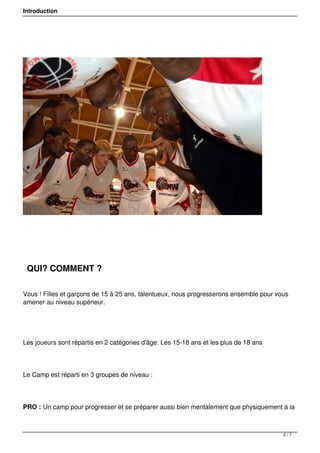 Introduction
QUI? COMMENT ?
Vous ! Filles et garçons de 15 à 25 ans, talentueux, nous progresserons ensemble pour vous
amener au niveau supérieur.
Les joueurs sont répartis en 2 catégories d'âge: Les 15-18 ans et les plus de 18 ans
Le Camp est réparti en 3 groupes de niveau :
PRO : Un camp pour progresser et se préparer aussi bien mentalement que physiquement à la
2 / 7
 