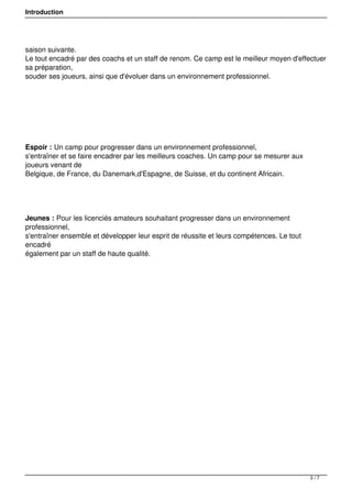 Introduction
saison suivante.
Le tout encadré par des coachs et un staff de renom. Ce camp est le meilleur moyen d'effectuer
sa préparation,
souder ses joueurs, ainsi que d'évoluer dans un environnement professionnel.
Espoir : Un camp pour progresser dans un environnement professionnel,
s'entraîner et se faire encadrer par les meilleurs coaches. Un camp pour se mesurer aux
joueurs venant de 
Belgique, de France, du Danemark,d'Espagne, de Suisse, et du continent Africain.
Jeunes : Pour les licenciés amateurs souhaitant progresser dans un environnement
professionnel, 
s'entraîner ensemble et développer leur esprit de réussite et leurs compétences. Le tout
encadré 
également par un staff de haute qualité.
3 / 7
 