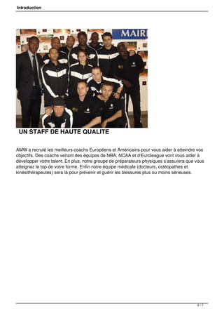 Introduction
UN STAFF DE HAUTE QUALITE
AMW a recruté les meilleurs coachs Européens et Américains pour vous aider à atteindre vos
objectifs. Des coachs venant des équipes de NBA, NCAA et d’Euroleague vont vous aider à
développer votre talent. En plus, notre groupe de préparateurs physiques s’assurera que vous
atteignez le top de votre forme. Enfin notre équipe médicale (docteurs, ostéopathes et
kinésithérapeutes) sera là pour prévenir et guérir les blessures plus ou moins sérieuses.
6 / 7
 