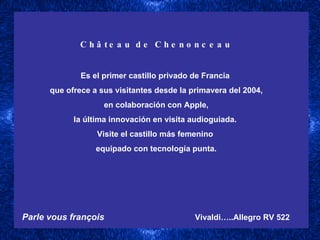 Château de Chenonceau Es el primer castillo privado de Francia  que ofrece a sus visitantes desde la primavera del 2004, en colaboración con Apple,  la última innovación en visita audioguiada.  Visite el castillo más femenino  equipado con tecnología punta. Parle vous françois   Vivaldi…..Allegro RV 522   