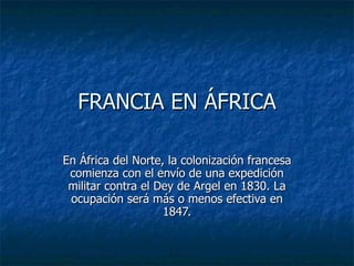 FRANCIA EN ÁFRICA En África del Norte, la colonización francesa comienza con el envío de una expedición militar contra el Dey de Argel en 1830. La ocupación será más o menos efectiva en 1847. 