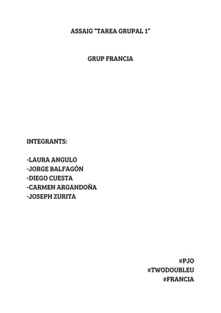 ASSAIG “TAREA GRUPAL 1” 
 
 
GRUP FRANCIA 
 
 
 
 
 
 
 
 
INTEGRANTS: 
 
-LAURA ANGULO 
-JORGE BALFAGÓN 
-DIEGO CUESTA  
-CARMEN ARGANDOÑA 
-JOSEPH ZURITA 
 
 
 
 
 
 
#PJO 
#TWODOUBLEU 
#FRANCIA 
 