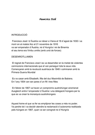  
 
Francisco José 
INTRODUCCIÓ
Francisco José I d´Àustria va nàixer a Viena el 18 d´agost de 1830 i va
morir en el mateix lloc el 21 novembre de 1916
va ser emperador d`Àustria, rei d`Hungría i rei de Binemia
el seu lema era Vinibu umitis (amb unió de forces)
DESENROTLLAMEN
El regnat de Francisco José I es va desarrollar en la meitat de violentes
conmocions internacionals que el van perseguir tota la seua vida.
Començaren amb la revolució austríaca de 1848 i culminaren amb la
Primera Guerra Mundial
Es va casar amb Elisabeth, filla del duc Maximilià de Babiera.
En l´any 1854 van ser pares d´un fill i tres filles
En febrer de 1867 va haver un compromís austrohúngar anomenat
Ausgleich entre l´emperador d´Àustria i una delegació húngara per la
que es va crear la monarquía austrohúngara
Aquest home el que va fer es empitjorar les coses a més no poder.
Va perdre tot i va decidir atendre la reclamació d´autonomia realitzada
pels húngars en 1867, quan va ser corognat rei d´Hungría
 