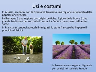 Usi e costumi
In Alsazia, ai confini con la Germania troviamo una regione influenzata dalla
popolazione tedesca.
La Bretagna è una regione con origini celtiche. Il gioco delle bocce è una
grande tradizione del sud della Francia. La Corsica ha notevoli influenze
Sarde.
In Francia, essendoci parecchi immigrati, lo stato francese ha imposto il
principio di laicità.




                                          La Provenza è una regione di grande
                                          personalità nel sud della Francia.
 