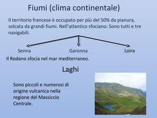 Fiumi (clima continentale)
Il territorio francese è occupato per più del 50% da pianura,
solcata da grandi fiumi. Nell’atlantico sfociano: Sono tutti e tre
navigabili.


      Senna                  Garonna                     Loira
Il Rodano sfocia nel mar mediterraneo.

                          Laghi
   Sono piccoli e numerosi di
   origine vulcanica nella
   regione del Massiccio
   Centrale.
 
