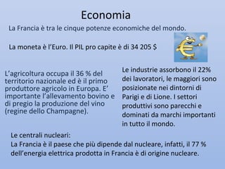 Economia
 La Francia è tra le cinque potenze economiche del mondo.

 La moneta è l’Euro. Il PIL pro capite è di 34 205 $


                                        Le industrie assorbono il 22%
L’agricoltura occupa il 36 % del
territorio nazionale ed è il primo      dei lavoratori, le maggiori sono
produttore agricolo in Europa. E’       posizionate nei dintorni di
importante l’allevamento bovino e       Parigi e di Lione. I settori
di pregio la produzione del vino        produttivi sono parecchi e
(regine dello Champagne).               dominati da marchi importanti
                                        in tutto il mondo.
 Le centrali nucleari:
 La Francia è il paese che più dipende dal nucleare, infatti, il 77 %
 dell’energia elettrica prodotta in Francia è di origine nucleare.
 