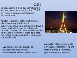 Città
La popolazione è di 60 327 000 abitanti e
vive prevalentemente nelle città:: 76,3 %.
La Francia è suddivisa in 22 regioni
amministrative.

Parigi è la capitale, città antichissima, è
divisa in due parti della Senna:
Sulla riva destra, a nord del fiume, si trova il
centro degli affari, i negozi di lusso e i
quartieri commerciali. Sulla riva sinistra del
fiume, a sud, troviamo il cuore della città
nel settore artistico , culturale, economico
e amministrativo.

                                                   Marsiglia, città con un grande
 Lione sorge in collina ai piedi del               porto sul Mediterraneo, ha una
 massiccio centrale ed è alla                      forte presenza d’ immigrati,
 confluenza del Rodano e della Saona.              specialmente nordafricani.
 