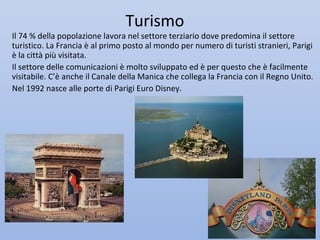 Turismo
Il 74 % della popolazione lavora nel settore terziario dove predomina il settore
turistico. La Francia è al primo posto al mondo per numero di turisti stranieri, Parigi
è la città più visitata.
Il settore delle comunicazioni è molto sviluppato ed è per questo che è facilmente
visitabile. C’è anche il Canale della Manica che collega la Francia con il Regno Unito.
Nel 1992 nasce alle porte di Parigi Euro Disney.
 
