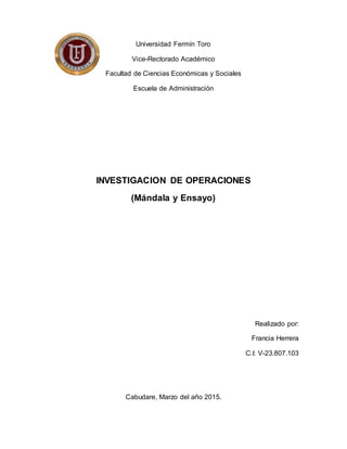 Universidad Fermín Toro
Vice-Rectorado Académico
Facultad de Ciencias Económicas y Sociales
Escuela de Administración
INVESTIGACION DE OPERACIONES
(Mándala y Ensayo)
Realizado por:
Francia Herrera
C.I: V-23.807.103
Cabudare, Marzo del año 2015.
 