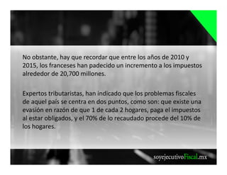 No obstante, hay que recordar que entre los años de 2010 y
2015, los franceses han padecido un incremento a los impuestos
alrededor de 20,700 millones.
Expertos tributaristas, han indicado que los problemas fiscales
de aquel país se centra en dos puntos, como son: que existe una
evasión en razón de que 1 de cada 2 hogares, paga el impuestos
al estar obligados, y el 70% de lo recaudado procede del 10% de
los hogares.
 