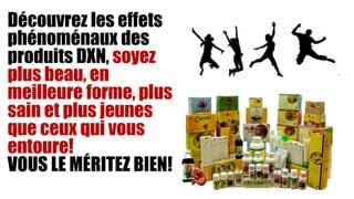 Découvrez les effets
phénoménaux des
produits DXN, soyez
plus beau, en
meilleure forme, plus
sain et plus jeunes
que ceux qui vous
entoure!
VOUS LE MÉRITEZ BIEN!
 