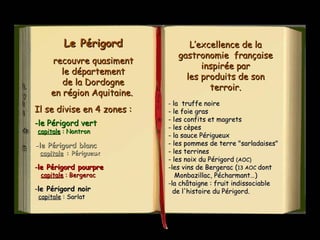 Le PérigordLe Périgord
recouvre quasimentrecouvre quasiment
le départementle département
de la Dordognede la Dordogne
en région Aquitaine.en région Aquitaine.
Il se divise en 4 zones :Il se divise en 4 zones :
-le Périgord vert-le Périgord vert
capitalecapitale : Nontron: Nontron
--le Périgord blancle Périgord blanc
capitalecapitale : Périgueux: Périgueux
--le Périgord pourprele Périgord pourpre
capitalecapitale : Bergerac: Bergerac
--le Périgord noirle Périgord noir
capitalecapitale : Sarlat: Sarlat
L’excellence de laL’excellence de la
gastronomie françaisegastronomie française
inspirée parinspirée par
les produits de sonles produits de son
terroir.terroir.
- la truffe noirela truffe noire
- le foie gras- le foie gras
- l- lees confits et magretss confits et magrets
- les cèpes- les cèpes
- la sauce Périgueux- la sauce Périgueux
- les pommes de terre "sarladaises"- les pommes de terre "sarladaises"
- les terrines- les terrines
- les noix du Périgord- les noix du Périgord (AOC)(AOC)
-les vins de Bergerac (les vins de Bergerac (13 AOC13 AOC dontdont
Monbazillac, Pécharmant…)Monbazillac, Pécharmant…)
-la châtaigne : fruit indissociablela châtaigne : fruit indissociable
de l'histoire du Périgord.de l'histoire du Périgord.
 