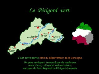 Le Périgord vertLe Périgord vert
C'est cette partieC'est cette partie nord du département de la Dordogne.nord du département de la Dordogne.
Un pays verdoyant traversé par de nombreuxUn pays verdoyant traversé par de nombreux
cours d'eau, collines et vallons boisés,cours d'eau, collines et vallons boisés,
au cœur du Parc Régional du Périgord-Limousinau cœur du Parc Régional du Périgord-Limousin
Périgord vert
 