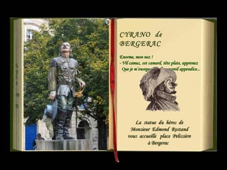 CYRANO de
BERGERAC
Enorme, mon nez !Enorme, mon nez !
- Vil camus, sot camard, tête plate, apprenez- Vil camus, sot camard, tête plate, apprenez
Que je m’enorgueillis d’un pareil appendice...Que je m’enorgueillis d’un pareil appendice...
La statue du héros deLa statue du héros de
Monsieur Edmond RostandMonsieur Edmond Rostand
vous accueille place Pelissièrevous accueille place Pelissière
à Bergeracà Bergerac
 