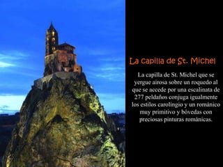 La capilla de St. Michel
  La capilla de St. Michel que se
 yergue airosa sobre un roquedo al
que se accede por una escalinata de
 277 peldaños conjuga igualmente
los estilos carolingio y un románico
    muy primitivo y bóvedas con
   preciosas pinturas románicas.
 