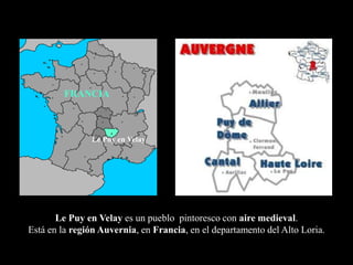 FRANCIA



               Le Puy en Velay




       Le Puy en Velay es un pueblo pintoresco con aire medieval.
Está en la región Auvernia, en Francia, en el departamento del Alto Loria.
 