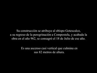 Su construcción se atribuye al obispo Gotescalco,
a su regreso de la peregrinación a Compostela, y acabada la
 obra en el año 962, se consagró el 18 de Julio de ese año.

        Es una ascenso casi vertical que culmina en
                 sus 82 metros de altura.
 