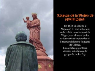 Estatua de la Virgen de
     Notre Dame.
     En 1855 se solicitó a
  Napoleón III que se hiciera
 en la colina una estatua de la
  Virgen, con el metal de los
 cañones rusos capturados en
 Sebastopol durante la guerra
           de Crimea.
    Esta estatua gigantesca
    domina actualmente la
     geografía de Le Puy.
 