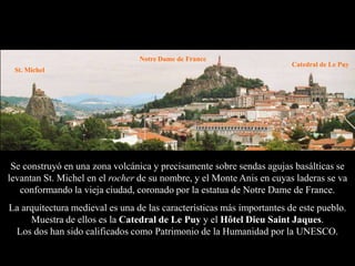 Notre Dame de France
                                                                        Catedral de Le Puy
 St. Michel




 Se construyó en una zona volcánica y precisamente sobre sendas agujas basálticas se
levantan St. Michel en el rocher de su nombre, y el Monte Anis en cuyas laderas se va
   conformando la vieja ciudad, coronado por la estatua de Notre Dame de France.
La arquitectura medieval es una de las características más importantes de este pueblo.
     Muestra de ellos es la Catedral de Le Puy y el Hôtel Dieu Saint Jaques.
 Los dos han sido calificados como Patrimonio de la Humanidad por la UNESCO.
 