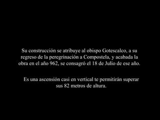 Su construcción se atribuye al obispo Gotescalco, a su
 regreso de la peregrinación a Compostela, y acabada la
obra en el año 962, se consagró el 18 de Julio de ese año.

  Es una ascensión casi en vertical te permitirán superar
                sus 82 metros de altura.
 