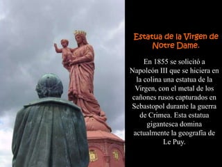 Estatua de la Virgen de
      Notre Dame.

     En 1855 se solicitó a
Napoleón III que se hiciera en
  la colina una estatua de la
 Virgen, con el metal de los
cañones rusos capturados en
Sebastopol durante la guerra
   de Crimea. Esta estatua
      gigantesca domina
 actualmente la geografía de
            Le Puy.
 