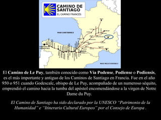 El Camino de Le Puy, también conocido como Vía Podense, Podiense o Podiensis,
 es el más importante y antiguo de los Caminos de Santiago en Francia. Fue en el año
950 o 951 cuando Godescalc, obispo de Le Puy, acompañado de un numeroso séquito,
emprendió el camino hacia la tumba del apóstol encomendándose a la virgen de Notre
                                    Dame du Puy.
    El Camino de Santiago ha sido declarado por la UNESCO “Patrimonio de la
      Humanidad” e “Itinerario Cultural Europeo” por el Consejo de Europa .
 