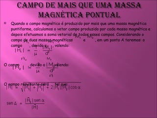 Quando o campo magnético é produzido por mais que uma massa magnética puntiforme, calculamos o vetor campo produzido por cada massa magnética e depois efetuamos a soma vetorial de todos esses campos. Considerando o campo de duas massas magnéticas  e  , em um ponto A teremos: o campo  , devido a  , valendo:  O campo  , devido a  , valendo:  O campo resultante será  tal que:  